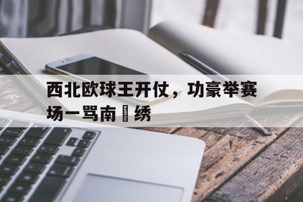 西北欧球王开仗，功豪举赛场一骂南丟绣